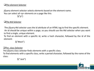 The #id Selector
The jQuery #id selector uses the id attribute of an HTML tag to find the specific element.
An id should be unique within a page, so you should use the #id selector when you want
to find a single, unique element.
To find an element with a specific id, write a hash character, followed by the id of the
element:
$("#test")
The element Selector
jQuery element selector selects elements based on the element name.
You can select all <p> elements on a page like this:
$("p")
The .class Selector
The jQuery class selector finds elements with a specific class.
To find elements with a specific class, write a period character, followed by the name of the
class:
$(".test")
 