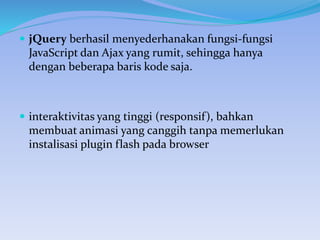  jQuery berhasil menyederhanakan fungsi-fungsi
JavaScript dan Ajax yang rumit, sehingga hanya
dengan beberapa baris kode saja.
 interaktivitas yang tinggi (responsif), bahkan
membuat animasi yang canggih tanpa memerlukan
instalisasi plugin flash pada browser
 