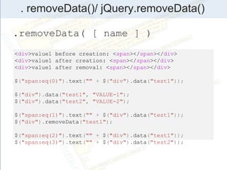 . removeData()/ jQuery.removeData()
.removeData( [ name ] )
<div>value1 before creation: <span></span></div>
<div>value1 after creation: <span></span></div>
<div>value1 after removal: <span></span></div>
$("span:eq(0)").text("" + $("div").data("test1"));
$("div").data("test1", "VALUE-1");
$("div").data("test2", "VALUE-2");
$("span:eq(1)").text("" + $("div").data("test1"));
$("div").removeData("test1");
$("span:eq(2)").text("" + $("div").data("test1"));
$("span:eq(3)").text("" + $("div").data("test2"));
 