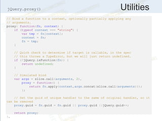 Utilities
// Bind a function to a context, optionally partially applying any
// arguments.
proxy: function(fn, context) {
if (typeof context === "string") {
var tmp = fn[context];
context = fn;
fn = tmp;
}
// Quick check to determine if target is callable, in the spec
// this throws a TypeError, but we will just return undefined.
if (!jQuery.isFunction(fn)) {
return undefined;
}
// Simulated bind
var args = slice.call(arguments, 2),
proxy = function() {
return fn.apply(context,args.concat(slice.call(arguments)));
};
// Set the guid of unique handler to the same of original handler, so it
can be removed
proxy.guid = fn.guid = fn.guid || proxy.guid ||jQuery.guid++;
return proxy;
},
jQuery.proxy()
 