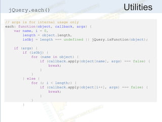 UtilitiesjQuery.each()
// args is for internal usage only
each: function(object, callback, args) {
var name, i = 0,
length = object.length,
isObj = length === undefined || jQuery.isFunction(object);
if (args) {
if (isObj) {
for (name in object) {
if (callback.apply(object[name], args) === false) {
break;
}
}
} else {
for (; i < length;) {
if (callback.apply(object[i++], args) === false) {
break;
}
}
}
 