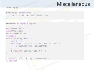Miscellaneous
toArray: function() {
return slice.call(this, 0);
}
Reversed - <span></span>
<div>One</div>
<div>Two</div>
<div>Three</div>
<script>
function disp(divs) {
var a = [];
for (var i = 0; i < divs.length; i++) {
a.push(divs[i].innerHTML);
}
$("span").text(a.join(" "));
}
disp($("div").toArray().reverse());
</script>
toArray()
 
