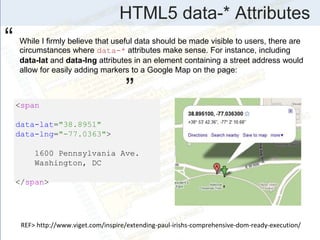 HTML5 data-* Attributes
While I firmly believe that useful data should be made visible to users, there are
circumstances where data-* attributes make sense. For instance, including
data-lat and data-lng attributes in an element containing a street address would
allow for easily adding markers to a Google Map on the page:
<span
data-lat="38.8951"
data-lng="-77.0363">
1600 Pennsylvania Ave.
Washington, DC
</span>
“
”
REF> http://www.viget.com/inspire/extending-paul-irishs-comprehensive-dom-ready-execution/
 