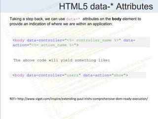 HTML5 data-* Attributes
Taking a step back, we can use data-* attributes on the body element to
provide an indication of where we are within an application:
<body data-controller="<%= controller_name %>" data-
action="<%= action_name %>">
<body data-controller="users" data-action="show">
The above code will yield something like:
REF> http://www.viget.com/inspire/extending-paul-irishs-comprehensive-dom-ready-execution/
 