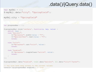 .data()/jQuery.data()
var myObj = {};
$(myObj).data("city", "Springfield");
myObj.city = "Springfield"
var progressBar = {};
$(progressBar).bind('setData', function(e, key, value) {
switch (key) {
case "percent":
$("#progress").width(value + "%");
$("#percentText").text(value + "%");
break;
case "color":
$("#progress").css("color", value);
break;
case "enabled":
$('#progress').toggleClass("active", value);
break;
}
});
$(progressBar).data("enabled", true).data("percent", 21).data("color","green");
// You also have easy access to the current values:
console.log(progressBar.enabled); // true
 