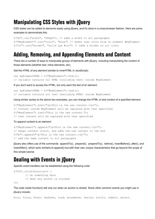 Manipulating CSS Styles with jQuery
CSS styles can be added to elements easily using jQuery, and it's done in a cross-browser fashion. Here are some
examples to demonstrate this:
$("p").css("width", "400px"); // adds a width to all paragraphs
$("#myElement").css("color", "blue") // makes text color blue on element #myElement
$("ul").css("border", "solid 1px #ccc") // adds a border to all lists
Adding, Removing, and Appending Elements and Content
There are a number of ways to manipulate groups of elements with jQuery, including manipulating the content of
those elements (whether text, inline elements, etc).
Get the HTML of any element (similar to innerHTML in JavaScript):
var myElementHTML = $("#myElement").html();
// variable contains all HTML (including text) inside #myElement
If you don't want to access the HTML, but only want the text of an element:
var myElementHTML = $("#myElement").text();
// variable contains all text (excluding HTML) inside #myElement
Using similar syntax to the above two examples, you can change the HTML or text content of a specified element:
$("#myElement").html("<p>This is the new content.</p>");
// content inside #myElement will be replaced with that specified
$("#myElement").text("This is the new content.");
// text content will be replaced with that specified
To append content to an element:
$("#myElement").append("<p>This is the new content.</p>");
// keeps content intact, and adds the new content to the end
$("p").append("<p>This is the new content.</p>");
// add the same content to all paragraphs
jQuery also offers use of the commands appendTo(), prepend(), prependTo(), before(), insertBefore(), after(), and
insertAfter(), which work similarly to append() but with their own unique characteristics that go beyond the scope of
this simple tutorial.
Dealing with Events in jQuery
Specific event handlers can be established using the following code:
$("a").click(function() {
// do something here
// when any anchor is clicked
});
The code inside function() will only run when an anchor is clicked. Some other common events you might use in
jQuery include:
blur, focus, hover, keydown, load, mousemove, resize, scroll, submit, select.
 