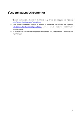 Условия распространения

 — Данная книга распространяется бесплатно и доступна для загрузки на странице
   http://anton.shevchuk.name/jquery-book/
 — Если хотите поделиться книгой с другом – отправьте ему ссылку на страницу
   http://anton.shevchuk.name/jquery-book/, любые иные способы «поделиться»
   нежелательны
 — За полное или частичное копирование материалов без согласования с автором вам
   будет стыдно




                                                                              4
 