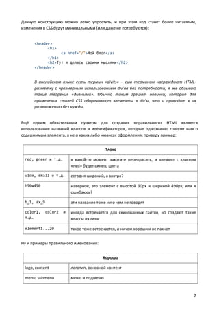Данную конструкцию можно легко упростить, и при этом код станет более читаемым,
изменения в CSS будут минимальными (или даже не потребуются):


      <header>
            <h1>
                  <a href="/">Мой блог</a>
            </h1>
            <h2>Тут я делюсь своими мыслями</h2>
      </header>


      В английском языке есть термин «divits» – сим термином награждают HTML-
      разметку с чрезмерным использованием div’ов без потребности, я же обзываю
      такие творения «дивными». Обычно таким грешат новички, которые для
      применения стилей CSS оборачивают элементы в div’ы, что и приводит к их
      размножению без нужды.


Ещё одним обязательным пунктом для создания «правильного» HTML является
использование названий классов и идентификаторов, которые однозначно говорят нам о
содержимом элемента, а не о каких либо нюансах оформления, приведу пример:


                                           Плохо

 red, green и т.д.        в какой-то момент захотите перекрасить, и элемент с классом
                          «red» будет синего цвета

 wide, small и т.д.       сегодня широкий, а завтра?

 h90w490                  наверное, это элемент с высотой 90px и шириной 490px, или я
                          ошибаюсь?

 b_1, ax_9                эти название тоже ни о чем не говорят

 color1,     color2   и   иногда встречается для скинованных сайтов, но создают такие
 т.д.                     классы из лени

 element1...20            такое тоже встречается, и ничем хорошим не пахнет


Ну и примеры правильного именования:


                                          Хорошо

 logo, content            логотип, основной контент

 menu, submenu            меню и подменю


                                                                                    7
 