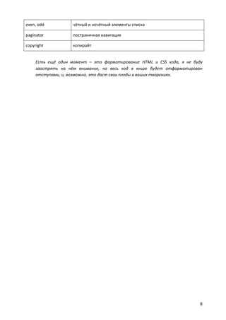 even, odd           чётный и нечётный элементы списка

paginator           постраничная навигация

copyright           копирайт


     Есть ещё один момент – это форматирование HTML и CSS кода, я не буду
     заострять на нём внимание, но весь код в книге будет отформатирован
     отступами, и, возможно, это даст свои плоды в ваших творениях.




                                                                        8
 