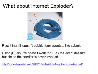 What about Internet Exploder?




Recall that IE doesn't bubble form events... like submit.

Using jQuery.live doesn't work for IE as the event doesn't
bubble so the handler is never invoked.

http://www.chigarden.com/2007/10/tutorial-making-the-ie-voodoo-doll/
 