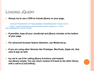 LOADING JQUERY
 Always try to use a CDN to include jQuery on your page,
<script type="text/javascript" src="//ajax.googleapis.com/ajax/libs/jquery/2.1.1/jquery.min.js">
</script> <script>window.jQuery || document.write('<script src="js/jquery-2.1.1.min.js"
type="text/javascript"></script>')</script>
 If possible, keep all your JavaScript and jQuery includes at the bottom
of your page.
 For advanced browser feature detection, use Modernizr.js .
 If you are using other libraries like Prototype, MooTools, Zepto etc. that
uses $ sign as well,
 try not to use $ for calling jQuery functions and instead
use jQuery simply. You can return control of $ back to the other library
with a call to $.noConflict().
 