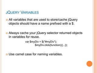 JQUERY VARIABLES
 All variables that are used to store/cache jQuery
objects should have a name prefixed with a $.
 Always cache your jQuery selector returned objects
in variables for reuse.
var $myDiv = $("#myDiv");
$myDiv.click(function(){...});
 Use camel case for naming variables.
 