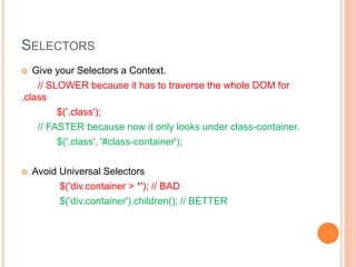 SELECTORS
 Give your Selectors a Context.
// SLOWER because it has to traverse the whole DOM for
.class
$('.class');
// FASTER because now it only looks under class-container.
$('.class', '#class-container');
 Avoid Universal Selectors
$('div.container > *'); // BAD
$('div.container').children(); // BETTER
 