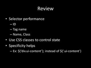Review
• Selector performance
  – ID
  – Tag name
  – Name, Class
• Use CSS classes to control state
• Specificity helps
  – Ex: $(‘div.ui-content’); instead of $(‘.ui-content’)
 