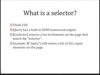 What is a selector?Think CSS!jQuery has a built in DOM transversal engine.$(selector) returns a list of elements on the page that match the “selector”.Example: $(“input”) will return a list of ALL input elements on the page.