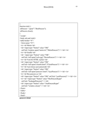 125
                               Musa ÇAVUŞ




}
function init() {
 mPencere = open("","BosPencere");
 mPencere.close();
}
</script>
<body onLoad=init()>
<table border="4">
  <form name="f1">
  <tr><td>Metin</td>
  <td><input type="button" value="OK"
   onClick='window.open("metin.txt","MetinPencere")' /></td></tr>
  <tr><td>Grafik</td>
  <td> <input type="button" value="OK"
   onClick='self.open("yeliz.jpg","ResimPencere")' /></td></tr>
  <tr><td>Yeni bir HTML sayfasi</td>
  <td><input type="button" value="OK"
   onClick='self.open("clientfe.html","ClientPencere")' /></td></tr>
  <tr><td>Ayni dosya ayni pencerede</td>
  <td><input type="button" value="OK"
   onClick='self.open("pencere1.html","AyniPencere")' /></td></tr>
  <tr><td>Bos pencere ac</td>
  <td><input type="button" value="OK" onClick="yeniPencere()" /></td></tr>
  <tr><td><input type="button" value="BosPencereKapat"
   onClick="boskapatPencere()" /></td>
  <td><input type="button" value="AnaPencereKapat"
   onClick="window.close()" /></td></tr>
</form>
</table>
</body>
</html>
pencere1.html
 
