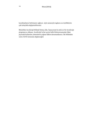 146
                                   Musa ÇAVUŞ




koordinatlarını belirtmemi sağlıyor. style nesnesiyle tagların css özellikleriin
çok kolaylıkla değiştirebilirsiniz.

Böylelikle JavaScript bölümü bitmiş oldu. Đnanıyorum ki artık iyi bir JavaScript
programcısı oldunuz. JavaScript’in her şeyini belki bilmiyorsunuzdur fakat
piyasada kullanılan yöntemlerin çoğuna hâkim durumundasınız. Bu bölümden
sonra AJAX konusuna değineceğim
 