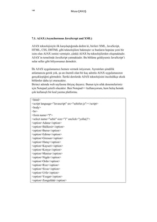 148
                                 Musa ÇAVUŞ




7.1. AJAX (Asynchornous JavaScrıpt and XML)

AJAX teknolojisiyle ilk karşılaştığımda dedim ki, birileri XML, JavaScript,
HTML, CSS, DHTML gibi teknolojilere bakmıştır ve bunların hepsine yeni bir
isim olan AJAX ismini vermiştir, çünkü AJAX bu teknolojilerden oluşmaktadır.
AJAX’ın temelinde JavaScript yatmaktadır. Bu bölüme geldiyseniz JavaScript’i
sular seller gibi biliyorsunuz demektir.

Đlk AJAX uygulamamızı hemen vermek istiyorum. Ayrıntıları şimdilik
anlamanıza gerek yok, şu an önemli olan bir kaç adımla AJAX uygulamasının
gerçekleştiğini görmektir. Đleriki derslerde AJAX teknolojisini inceledikçe eksik
bölümler daha iyi oturacaktır.
Birinci adımda web sayfasına ihtiyaç duyarız. Bunun için ufak denemelerimiz
için Notepad yeterli olacaktır. Ben Notepad++ kullanıyorum, hem beleş hemde
çok kullanışlı bir kod yazma platformu.

<html>
<script language="Javascript" src="sehirler.js"></script>
<body>
<br>
<form name="f">
<select name="sehir" size="1" onclick="yolla()">
<option>Adana</option>
<option>Balikesir</option>
<option>Bursa</option>
<option>Edirne</option>
<option>Giresun</option>
<option>Hatay</option>
<option>Kayseri</option>
<option>Konya</option>
<option>Manisa</option>
<option>Nigde</option>
<option>Ordu</option>
<option>Rize</option>
<option>Sivas</option>
<option>Urfa</option>
<option>Yozgat</option>
<option>Zonguldak</option>
 
