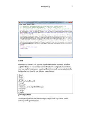 15
                                  Musa ÇAVUŞ




Şekil4

Günümüzdeki önemli web saylarını JavaScript olmadan düşünmek mümkün
değildir. Herkes bu yüzden tarayıcısında JavaScript özelliğini kullanmaktadır,
ama bazı kişiler buna rağmen JavaScript’lere izin vermek istememektedirler.Bu
kullanıcılar için şöyle bir kod eklentisi yapabilirsiniz:

<html>
<body>
<script>
alert("Merhaba Dünya");
</script>
<noscript>
Tarayiciniz JavaScript desteklemiyor.
</noscript>
</body>
</html>
jsdestekyok.html

<noscript> tagı JavaScript desteklemeyen tarayıcılarda taglar arası verilen
metini ekranda göstermektedir.
 