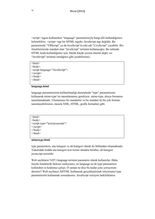 16
                                  Musa ÇAVUŞ




<script> tagını kullanırken “language” parametresiyle hangi dili kullandığımızı
belirtebiliriz. <script> tagı bir HTML tagıdır, JavaScript tagı değildir. Bu
parametrede “VBScript” ya da JavaScript’in eski adı “LiveScript” yazabilir. Biz
örneklerimizde standart olan “JavaScript” terimini kullanacağız. Bu noktada
HTML kodu kullandığımız için, büyük küçük yazımı önemli değil, siz
“JavaScript” terimini istediğiniz gibi yazabilirsiniz.

<html>
<body>
<script language="JavaScript">
</script>
</body>
</html>

language.html

language parametresinin kullanılmadığı durumlarda “type” parametresini
kullanarak mime-type’ını tanımlamamız gerekiyor. mime-type, dosya formatını
tanımlamaktadır. Uluslararası bir standarttır ve bu standart ile bir çok formatı
tanımlayabilirsiniz, mesela XML, HTML, grafik formatları gibi.



<html>
<body>
<script type="text/javascript">
</script>
</body>
</html>

mimetype.html

type parametresi, ana kategori ve alt kategori olarak iki bölümden oluşmaktadır.
Yukarıdaki kodda ana kategori text terimi olmakla beraber, alt kategori
javascript terimidir.

Web sayfaların %95’i language terimini parametre olarak kullanırlar. Daha
önceki örneklerde farkına vardıysanız, ne language ne de type parametresi
kullandım ve kodumuz çalıştı. O zaman ne diye bu kadar çene yoruyorum
dersiniz? Web sayfanızı XHTML kullanarak gerçekleştirmek istiyorsanız type
parametresini kullanmak zorundasınız. JavaScript versiyon farklılıklarını
 