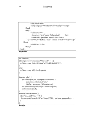 164
                              Musa ÇAVUŞ




               <title>login</title>
               <script language="JavaScript" src="login.js"></script>
        </head>
        <body>
               <form name="f">
                <input type="text" name="kullaniciadi">       <br />
                <input type="password" name="sifre"><br />
           <p><input type="button" value="Tamam" onclick="yolla()"/></p>
     </form>
               <div id="sc"></div>
        </body>
</html>
login.html


var resNesne;
if(navigator.appName.search("Microsoft") > -1){
  resNesne = new ActiveXObject("MSXML2.XMLHTTP");
}
else {
  resNesne = new XMLHttpRequest();
}

function yolla() {
      resNesne.open('get', 'login.php?kullaniciadi=' +
           document.f.kullaniciadi.value+
           '&sifre='+document.f.sifre.value,true);
      resNesne.onreadystatechange = handleResponse;
      resNesne.send(null);
}
function handleResponse(){
  if(resNesne.readyState == 4) {
    document.getElementById("sc").innerHTML = resNesne.responseText;
  }
}
login.js
 