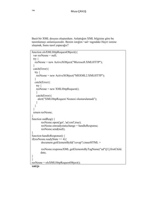 194
                               Musa ÇAVUŞ




Basit bir XML dosyası oluşturdum. Anlattığım XML bilgisine göre bu
tanımlamayı anlamışsınzdır. Benim isteğim <ad> tagındaki Hayri ismine
ulaşmak, bunu nasıl yapacağız?

function olsXMLHttpRequestObject(){
  var resNesne = null;
  try {
    resNesne = new ActiveXObject("Microsoft.XMLHTTP");
  }
  catch(Error){
    try {
      resNesne = new ActiveXObject("MSXML2.XMLHTTP");
    }
    catch(Error){
      try {
      resNesne = new XMLHttpRequest();
      }
      catch(Error){
        alert("XMLHttpRequest Nesnesi olusturulamadi");
      }
    }
  }
  return resNesne;
}
function sndReq() {
           resNesne.open('get', 'ad.xml',true);
           resNesne.onreadystatechange = handleResponse;
           resNesne.send(null);
}
function handleResponse() {
if(resNesne.readyState == 4){
           document.getElementById("cevap").innerHTML =

       resNesne.responseXML.getElementsByTagName("ad")[1].firstChild.
       data;
}
}
resNesne = olsXMLHttpRequestObject();
xml.js
 