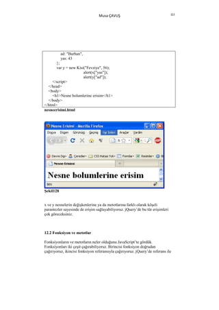 223
                                  Musa ÇAVUŞ




           ad: "Burhan",
           yas: 43
       };
       var y = new Kisi("Fevziye", 56);
                       alert(x["yas"]);
                       alert(y["ad"]);
    </script>
  </head>
  <body>
    <h1>Nesne bolumlerine erisim</h1>
  </body>
</html>
nesneerisimi.html




Şekil128


x ve y nesnelerin değişkenlerine ya da metotlarına farklı olarak köşeli
parantezler sayesinde de erişim sağlayabiliyoruz. jQuery’de bu tür erişimleri
çok göreceksiniz.



12.2 Fonksiyon ve metotlar

Fonksiyonların ve metotların neler olduğunu JavaScript’te gördük.
Fonksiyonları iki çeşit çağırabiliyoruz. Birincisi fonksiyon doğrudan
çağırıyoruz, ikincisi fonksiyon referansıyla çağırıyoruz. jQuery’de referans ile
 