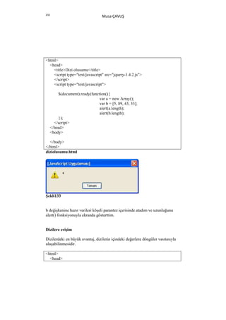 232
                                    Musa ÇAVUŞ




<html>
  <head>
    <title>Dizi olusumu</title>
    <script type="text/javascript" src="jquery-1.4.2.js">
    </script>
    <script type="text/javascript">

          $(document).ready(function(){
                                 var a = new Array();
                                 var b = [5, 89, 43, 33];
                                 alert(a.length);
                                 alert(b.length);
          });
        </script>
      </head>
      <body>

  </body>
</html>
diziolusumu.html




Şekli133


b değişkenine hazır verileri köşeli parantez içerisinde atadım ve uzunluğunu
alert() fonksiyonuyla ekranda gösterttim.


Dizilere erişim

Dizilerdeki en büyük avantaj, dizilerin içindeki değerlere döngüler vasıtasıyla
ulaşabilinmesidir.

<html>
  <head>
 