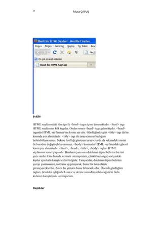 24
                                 Musa ÇAVUŞ




Şekil6

HTML sayfasındaki tüm içerik <html> tagın içine konmaktadır. <html> tagı
HTML sayfasının kök tagıdır. Ondan sonra <head> tagı gelmektedır. <head>
tagında HTML sayfasının baş kısmı yer alır. Gördüğünüz gibi <title> tagı da bu
kısımda yer almaktadır. <title> tagı ile tarayıcınızın başlığını
belirtebiliyorsunuz. Sekme özelliği gösteren tarayıcılarda da sekmedeki metni
de buradan değiştirebiliyorsunuz. <body> kısmında HTML sayfasındaki görsel
kısım yer almaktadır. <html>, <head>, <title>, <body> tagları HTML
sayfasının temel yapısıdır. Bunların yanı sıra doküman tipini belirten bir üst
yazı vardır. Onu burada vermek istemiyorum, çünkü başlangıç seviyedeki
kişiler için kafa karıştırıcı bir bilgidir. Tarayıcılar, doküman tipini belirten
yazıyı yazmasanız, tolerans uygulayarak, bunu bir hata olarak
görmeyeceklerdir. Zaten bu yüzden bunu bilmesek olur. Önemli gördüğüm
tagları, örnekler eşliğinde kısaca ve derine inmeden anlatacağım ki fazla
kafanızı karıştırmak istemiyorum.


Başlıklar
 