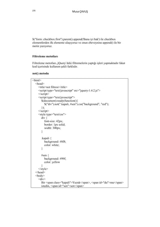 270
                                  Musa ÇAVUŞ




$("form :checkbox:first").parent().append('Bana iyi bak') ile checkbox
elementlerden ilk elemente ulaşıyoruz ve onun ebeveynine append() ile bir
metin yazıyoruz.


Filtreleme metotları

Filtreleme metotları, jQuery’deki filtremelerin yaptığı işleri yapmaktadır fakat
kod içerisinde kullanım şekli farklıdır.

not() metodu

<html>
  <head>
    <title>not filtresi</title>
    <script type="text/javascript" src="jquery-1.4.2.js">
    </script>
    <script type="text/javascript">
       $(document).ready(function(){
          $("div").not(".kapali, #sen").css("background", "red");
       });
    </script>
    <style type="text/css">
       div {
          font-size: 42px;
          border: 1px solid;
          width: 300px;
       }

          .kapali {
             background: #8f8;
             color: white;
          }

          #sen {
             background: #99f;
             color: yellow
          }
        </style>
      </head>
      <body>
        <div>
          Bir <span class="kapali">Yuzuk</span>, <span id="du">mu</span>
          istedin, <span id="sen">sen</span>
 