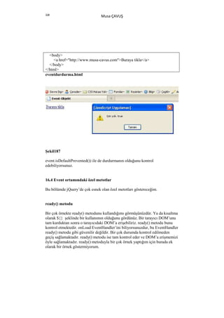 328
                                Musa ÇAVUŞ




  <body>
    <a href="http://www.musa-cavus.com">Buraya tikla</a>
  </body>
</html>
eventdurdurma.html




Şekil187

event.isDefaultPrevented()) ile de durdurmanın olduğunu kontrol
edebiliyorsunuz.


16.4 Event ortamındaki özel metotlar

Bu bölümde jQuery’de çok esnek olan özel metotları göstereceğim.


ready() metodu

Bir çok örnekte ready() metodunu kullandığımı görmüşünüzdür. Ya da kısaltma
olarak ${} şeklinde bir kullanımın olduğunu gördünüz. Bir tarayıcı DOM’unu
tam kurduktan sonra o tarayıcıdaki DOM’a erişebiliriz. ready() metodu bunu
kontrol etmektedir. onLoad EventHandler’ini biliyorsunuzdur, bu EventHandler
ready() metodu gibi güvenilir değildir. Bir çok durumda kontrol edilmeden
geçiş sağlamaktadır. ready() metodu ise tam kontrol eder ve DOM’a erişmemizi
öyle sağlamaktadır. ready() metoduyla bir çok örnek yaptığım için burada ek
olarak bir örnek göstermiyorum.
 