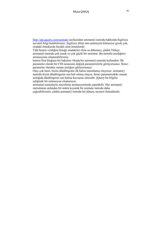 351
                                   Musa ÇAVUŞ




http://api.jquery.com/animate sayfasından animate() metodu hakkında Đngilizce
ayrıntılı bilgi bulabilirsiniz. Đngilizce dilini tam anlamıyla bilmenize gerek yok,
oradaki örneklerde faydalı olan örneklerdir.
Tabi benim verdiğim örneğe oradakiler eline su dökemez, çünkü Türkçe.
animate() metodu çok esnek ve çok güçlü bir metottur. Bu metotla istediğiniz
animasyonu oluşturabilirsiniz.
button:first bloğuna bir bakalım. Orada bir animate() metodu kullandim. Đlk
parametre olarak bir CSS nesnesini değişik parametrelerle görüyorsunuz. Đkinci
parametre olarakta zaman aralığını görüyorsunuz.
Olay çok basit, bizim dikdörtgenin ilk halini tanımlamış oluyoruz. animate()
metodu bizim dikdörtgenin son hali olmuş oluyor, ikinci parametredeki zaman
aralığıda dikdörtgenin son haline kavuşma süresidir. jQuery bu bilgiler
eşliğinde bir animasyon oluşturuyor.
animate() metoduyla zincirleme animasyonlarda yapılabilir. Her animate()
metodunun ardından bir nokta koyarak bir animate metodu daha
çağırabilirsiniz, çünkü animate() metodu bir jQuery nesnesi iletmektedir.
 