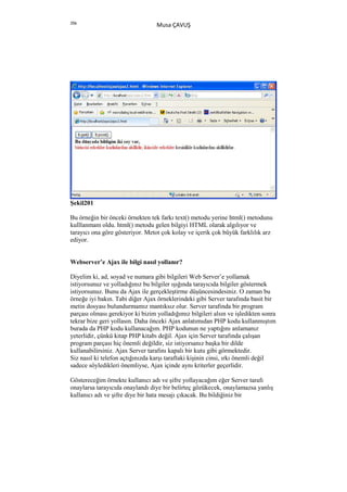 356
                                  Musa ÇAVUŞ




Şekil201

Bu örneğin bir önceki örnekten tek farkı text() metodu yerine html() metodunu
kulllanmam oldu. html() metodu gelen bilgiyi HTML olarak algılıyor ve
tarayıcı ona göre gösteriyor. Metot çok kolay ve içerik çok büyük farklılık arz
ediyor.


Webserver’e Ajax ile bilgi nasıl yollanır?

Diyelim ki, ad, soyad ve numara gibi bilgileri Web Server’e yollamak
istiyorsunuz ve yolladığınız bu bilgiler ışığında tarayıcıda bilgiler göstermek
istiyorsunuz. Bunu da Ajax ile gerçekleştirme düşüncesindesiniz. O zaman bu
örneğe iyi bakın. Tabi diğer Ajax örneklerindeki gibi Server tarafında basit bir
metin dosyası bulundurmamız mantıksız olur. Server tarafında bir program
parçası olması gerekiyor ki bizim yolladığımız bilgileri alsın ve işledikten sonra
tekrar bize geri yollasın. Daha önceki Ajax anlatımıdan PHP kodu kullanmıştım
burada da PHP kodu kullanacağım. PHP kodunun ne yaptığını anlamanız
yeterlidir, çünkü kitap PHP kitabı değil. Ajax için Server tarafında çalışan
program parçası hiç önemli değildir, siz istiyorsanız başka bir dilde
kullanabilirsiniz. Ajax Server tarafını kapalı bir kutu gibi görmektedir.
Siz nasıl ki telefon açtığınızda karşı taraftaki kişinin cinsi, ırkı önemli değil
sadece söyledikleri önemliyse, Ajax içinde aynı kriterler geçerlidir.

Göstereceğim örnekte kullanıcı adı ve şifre yollayacağım eğer Server tarafı
onaylarsa tarayıcıda onaylandı diye bir belirteç gözükecek, onaylamazsa yanlış
kullanıcı adı ve şifre diye bir hata mesajı çıkacak. Bu bildiğiniz bir
 