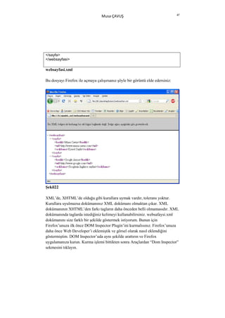 47
                                 Musa ÇAVUŞ




</sayfa>
</websayfasi>

websayfasi.xml

Bu dosyayı Firefox ile açmaya çalışırsanız şöyle bir görüntü elde edersiniz:




Şekil22

XML’de, XHTML’de olduğu gibi kurallara uymak vardır, tolerans yoktur.
Kurallara uyulmazsa dokümanınız XML dokümanı olmaktan çıkar. XML
dokümanının XHTML’den farkı tagların daha önceden belli olmamasıdır. XML
dokümanında taglarda istediğiniz kelimeyi kullanabilirsiniz. websafaysi.xml
dokümanını size farklı bir şekilde göstermek istiyorum. Bunun için
Firefox’unuza ilk önce DOM Inspector Plugin’ini kurmalısınız. Firefox’unuza
daha önce Web Developer’i eklemiştik ve görsel olarak nasıl eklendiğini
göstermiştim. DOM Inspector’uda aynı şekilde arattırın ve Firefox
uygulamanıza kurun. Kurma işlemi bittikten sonra Araçlardan “Dom Inspector”
sekmesini tıklayın.
 