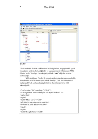 48
                                Musa ÇAVUŞ




Şekil23

DOM Inspector ile XML dokümanını incelediğimizde, bu yapının bir ağaca
benzediğini görürüz. Kök, düğümler ve yapraklar vardır. Düğümlere XML
dilinde “node” deniliyor. JavaScript içerisinde “node” objesini sıklıkla
kullanacağız.
        XML dokümanı Firefox ile normal açtığımızda ağaç yapısını gördük.
Bunu Firefox bize bir metin satırı olarak iletmişti. XML dokümanına stil
bağlarsak HTML sayfası olarak görebiliriz. Bu stillerden birisi CSS
teknolojisidir.

<?xml version="1.0" encoding="UTF-8"?>
<?xml-stylesheet href="websayfasi.css" type="text/css" ?>
<websayfasi>
<sayfa>
<baslik>Musa Cavus</baslik>
<url>http://www.musa-cavus.com</url>
<aciklama>Kisisel Sayfa</aciklama>
</sayfa>
<sayfa>
<baslik>Google Amca</baslik>
 