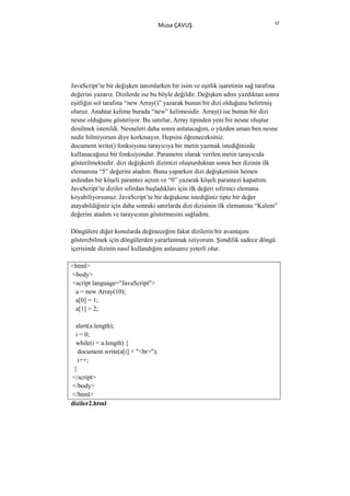 57
                                    Musa ÇAVUŞ




JavaScript’te bir değişken tanımlarken bir isim ve eşitlik işaretinin sağ tarafına
değerini yazarız. Dizilerde ise bu böyle değildir. Değişken adını yazdıktan sonra
eşitliğin sol tarafına “new Array()” yazarak bunun bir dizi olduğunu belirtmiş
oluruz. Anahtar kelime burada “new” kelimesidir. Array() ise bunun bir dizi
nesne olduğunu gösteriyor. Bu satırlar, Array tipinden yeni bir nesne oluştur
denilmek istenildi. Nesneleri daha sonra anlatacağım, o yüzden aman ben nesne
nedir bilmiyorum diye korkmayın. Hepsini öğreneceksiniz.
document.write() fonksiyonu tarayıcıya bir metin yazmak istediğinizde
kullanacağınız bir fonksiyondur. Parametre olarak verilen metin tarayıcıda
gösterilmektedir. dizi değişkenli dizimizi oluşturduktan sonra ben dizinin ilk
elemanına “5” değerini atadım. Bunu yaparken dizi değişkeninin hemen
ardından bir köşeli parantez açtım ve “0” yazarak köşeli parantezi kapattım.
JavaScript’te diziler sıfırdan başladıkları için ilk değeri sıfırıncı elemana
koyabiliyorsunuz. JavaScript’te bir değişkene istediğiniz tipte bir değer
atayabildiğiniz için daha sonraki satırlarda dizi dizisinin ilk elemanına “Kalem”
değerini atadım ve tarayıcının göstermesini sağladım.

Döngülere diğer konularda değineceğim fakat dizilerin bir avantajını
gösterebilmek için döngülerden yararlanmak istiyorum. Şimdilik sadece döngü
içerisinde dizinin nasıl kullandığını anlasanız yeterli olur.

<html>
<body>
<script language="JavaScript">
 a = new Array(10);
 a[0] = 1;
 a[1] = 2;

  alert(a.length);
  i = 0;
  while(i < a.length) {
   document.write(a[i] + "<br>");
   i++;
 }
</script>
</body>
</html>
diziler2.html
 