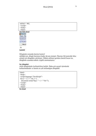 75
                                 Musa ÇAVUŞ




while(i < 40);
</script>
</body>
</html>
dowhile.html




Şekil42

Döngünün sonunda önerme kontrol
edildiği için, döngü önermeye kadar devam etmiştir. Önerme ilk kontrolde false
çıktığı için döngüden çıkılmıştır. Dikkat edilmesi gereken önemli husus ise,
döngünün sonunda noktalı virgülü unutmamamız.

for döngüsü
while döngüsünün özelleştirilmiş halidir. Daha çok sayaçlı işlemlerde
kullanılmaktadır ve benim en çok kullandığım döngüdür.

<html>
 <body>
 <script language="JavaScript">
 for (i = 1; i <= 10; i++)
   document.write("Sayi: " + i + "<br>");
 </script>
 </body>
 </html>
for.html
 