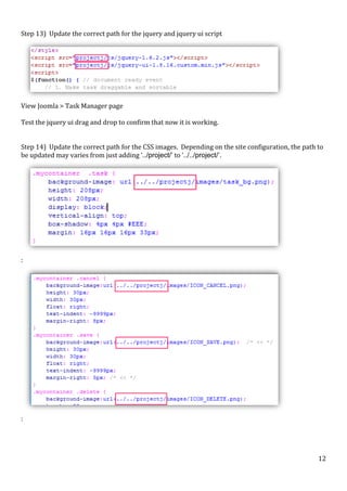  
Step	
  13)	
  	
  Update	
  the	
  correct	
  path	
  for	
  the	
  jquery	
  and	
  jquery	
  ui	
  script	
  

	
  
View	
  Joomla	
  >	
  Task	
  Manager	
  page	
  
	
  
Test	
  the	
  jquery	
  ui	
  drag	
  and	
  drop	
  to	
  confirm	
  that	
  now	
  it	
  is	
  working.	
  
	
  
	
  
Step	
  14)	
  	
  Update	
  the	
  correct	
  path	
  for	
  the	
  CSS	
  images.	
  	
  Depending	
  on	
  the	
  site	
  configuration,	
  the	
  path	
  to	
  
be	
  updated	
  may	
  varies	
  from	
  just	
  adding	
  ‘../project/’	
  to	
  ‘../../project/’.	
  

	
  

:	
  

	
  

:	
  

	
  

	
  

12	
  

 