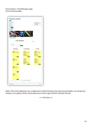  
View	
  Joomla	
  >	
  Task	
  Manager	
  page	
  
Test	
  its	
  functionality	
  
	
  

	
  
	
  
(Note:	
  The	
  email	
  addresses	
  has	
  complication	
  with	
  the	
  Joomla	
  stop	
  spam	
  functionality,	
  one	
  temporary	
  
solution	
  is	
  to	
  update	
  all	
  the	
  email	
  addresses	
  to	
  add	
  a	
  space	
  before	
  and	
  after	
  the	
  @)	
  
	
  
===	
  The	
  End	
  ===	
  
	
  
	
  	
  

	
  

	
  

	
  

14	
  

 