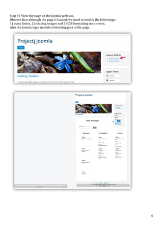  
Step	
  8)	
  	
  View	
  the	
  page	
  on	
  the	
  Joomla	
  web	
  site.	
  	
  	
  
Observe	
  that	
  although	
  the	
  page	
  is	
  loaded,	
  we	
  need	
  to	
  modify	
  the	
  followings:	
  	
  
1)	
  extra	
  footer,	
  2)	
  missing	
  images	
  and	
  3)	
  CSS	
  formatting	
  not	
  correct.	
  
Also	
  the	
  Joomla	
  login	
  module	
  is	
  blocking	
  part	
  of	
  the	
  page.	
  

	
  

	
  

	
  

	
  

	
  

	
  

6	
  

 