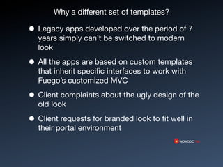 Why a different set of templates?

• Legacy apps developed over the period of 7
  years simply can’t be switched to modern
  look

• All the apps are based on custom templates
  that inherit speciﬁc interfaces to work with
  Fuego’s customized MVC

• Client complaints about the ugly design of the
  old look

• Client requests for branded look to ﬁt well in
  their portal environment
 