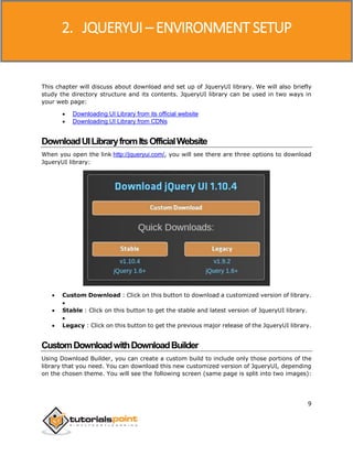 JQueryUI
9
This chapter will discuss about download and set up of JqueryUI library. We will also briefly
study the directory structure and its contents. JqueryUI library can be used in two ways in
your web page:
 Downloading UI Library from its official website
 Downloading UI Library from CDNs
DownloadUILibraryfromItsOfficialWebsite
When you open the link http://jqueryui.com/, you will see there are three options to download
JqueryUI library:
 Custom Download : Click on this button to download a customized version of library.

 Stable : Click on this button to get the stable and latest version of JqueryUI library.

 Legacy : Click on this button to get the previous major release of the JqueryUI library.
CustomDownloadwithDownloadBuilder
Using Download Builder, you can create a custom build to include only those portions of the
library that you need. You can download this new customized version of JqueryUI, depending
on the chosen theme. You will see the following screen (same page is split into two images):
2. JQUERYUI – ENVIRONMENT SETUP
 