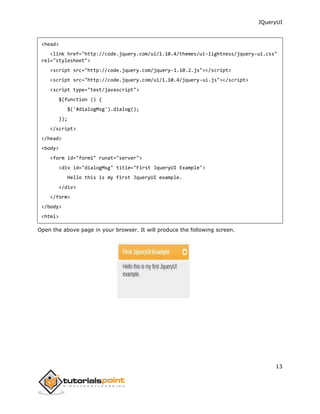 JQueryUI
13
<head>
<link href="http://code.jquery.com/ui/1.10.4/themes/ui-lightness/jquery-ui.css"
rel="stylesheet">
<script src="http://code.jquery.com/jquery-1.10.2.js"></script>
<script src="http://code.jquery.com/ui/1.10.4/jquery-ui.js"></script>
<script type="text/javascript">
$(function () {
$('#dialogMsg').dialog();
});
</script>
</head>
<body>
<form id="form1" runat="server">
<div id="dialogMsg" title="First JqueryUI Example">
Hello this is my first JqueryUI example.
</div>
</form>
</body>
<html>
Open the above page in your browser. It will produce the following screen.
 
