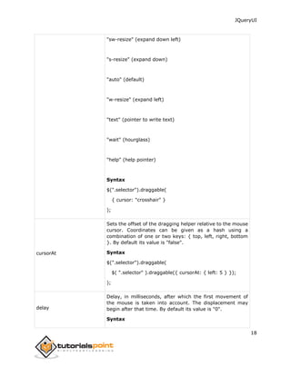 JQueryUI
18
"sw-resize" (expand down left)
"s-resize" (expand down)
"auto" (default)
"w-resize" (expand left)
"text" (pointer to write text)
"wait" (hourglass)
"help" (help pointer)
Syntax
$(".selector").draggable(
{ cursor: "crosshair" }
);
cursorAt
Sets the offset of the dragging helper relative to the mouse
cursor. Coordinates can be given as a hash using a
combination of one or two keys: { top, left, right, bottom
}. By default its value is "false".
Syntax
$(".selector").draggable(
$( ".selector" ).draggable({ cursorAt: { left: 5 } });
);
delay
Delay, in milliseconds, after which the first movement of
the mouse is taken into account. The displacement may
begin after that time. By default its value is "0".
Syntax
 