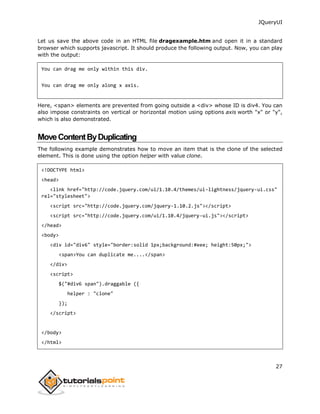 JQueryUI
27
Let us save the above code in an HTML file dragexample.htm and open it in a standard
browser which supports javascript. It should produce the following output. Now, you can play
with the output:
You can drag me only within this div.
You can drag me only along x axis.
Here, <span> elements are prevented from going outside a <div> whose ID is div4. You can
also impose constraints on vertical or horizontal motion using options axis worth "x" or "y",
which is also demonstrated.
MoveContentByDuplicating
The following example demonstrates how to move an item that is the clone of the selected
element. This is done using the option helper with value clone.
<!DOCTYPE html>
<head>
<link href="http://code.jquery.com/ui/1.10.4/themes/ui-lightness/jquery-ui.css"
rel="stylesheet">
<script src="http://code.jquery.com/jquery-1.10.2.js"></script>
<script src="http://code.jquery.com/ui/1.10.4/jquery-ui.js"></script>
</head>
<body>
<div id="div6" style="border:solid 1px;background:#eee; height:50px;">
<span>You can duplicate me....</span>
</div>
<script>
$("#div6 span").draggable ({
helper : "clone"
});
</script>
</body>
</html>
 