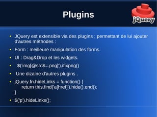 Plugins
● JQuery est extensible via des plugins ; permettant de lui ajouter
d'autres méthodes :
● Form : meilleure manipulation des forms.
● UI : Drag&Drop et les widgets.
● $('img[@src$=.png]').ifixpng()
● Une dizaine d'autres plugins .
● jQuery.fn.hideLinks = function() {
return this.find('a[href]').hide().end();
}
● $('p').hideLinks();
 