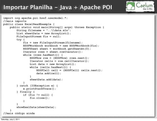 Importar Planilha - Java + Apache POI
  import org.apache.poi.hssf.usermodel.*;
  //mais imports
  public class ExcelReadExample {
      public static void main(String[] args) throws Exception {
          String filename = "..data.xls";
          List sheetData = new ArrayList();
          FileInputStream fis = null;
          try {
              fis = new FileInputStream(filename);
              HSSFWorkbook workbook = new HSSFWorkbook(fis);
              HSSFSheet sheet = workbook.getSheetAt(0);
              Iterator rows = sheet.rowIterator();
              while (rows.hasNext()) {
                  HSSFRow row = (HSSFRow) rows.next();
                  Iterator cells = row.cellIterator();
                  List data = new ArrayList();
                  while (cells.hasNext()) {
                      HSSFCell cell = (HSSFCell) cells.next();
                      data.add(cell);
                  }
                  sheetData.add(data);
              }
          } catch (IOException e) {
              e.printStackTrace();
          } finally {
              if (fis != null) {
                  fis.close();
              }
          }
          showExelData(sheetData);
      }
  //mais código ainda

Saturday, July 2, 2011
 