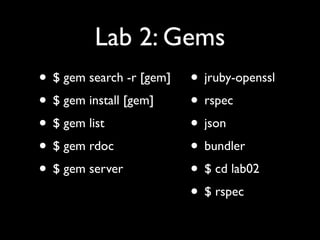 Lab 2: Gems
• $ gem search -r [gem]   • jruby-openssl
• $ gem install [gem]     • rspec
• $ gem list              • json
• $ gem rdoc              • bundler
• $ gem server            • $ cd lab02
                          • $ rspec
 