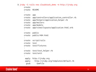$ jruby -S rails new cloudstock_demo -m http://jruby.org
      create
      create README

      create   app
      create   app/controllers/application_controller.rb
      create   app/helpers/application_helper.rb
      create   app/mailers
      create   app/models
      create   app/views/layouts/application.html.erb

      create   public
      create   public/404.html

      create   script/rails
      create   test
      create   test/fixtures

      create   test/test_helper.rb
      create   test/unit

       apply   http://jruby.org
       apply     http://jruby.org/templates/default.rb
        gsub       Gemfile

                                                           19
 