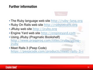 Further information


• The Ruby language web site http://ruby-lang.org
• Ruby On Rails web site http://rubyonrails.org
• JRuby web site http://jruby.org
• Engine Yard web site http://engineyard.com
• Using JRuby (Pragmatic Bookshelf)
  http://www.pragprog.com/titles/jruby/using-
  jruby
• Meet Rails 3 (Peep Code)
  https://peepcode.com/products/meet-rails-3-i



                                                    39
                                                     
 